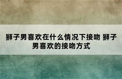 狮子男喜欢在什么情况下接吻 狮子男喜欢的接吻方式